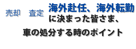 売却　査定　海外赴任、海外転勤に決まった皆さま、車の処分する時のポイント